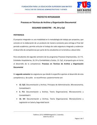 FUNDACIÓN PARA LA EDUCACIÓN SUPERIOR SAN MATEO
FACULTAD DE CIENCIAS ADMINISTRATIVAS Y AFINES

_______________________________________________________________________________

PROYECTO INTEGRADOR
Procesos en Técnicas de Archivo y Organización Documental
SEGUNDO SEMESTRE - PE, EH y CyC
PERTINENCIA
El proyecto integrador es una modalidad en la metodología de trabajo por proyectos, que
consiste en la elaboración de un producto de manera constante para entrega al final del
periodo académico, permite articular el trabajo de cada asignatura integrada y evidenciar
el desarrollo de competencias por parte de los estudiantes en la temática a desarrollar.
Para estudiantes de segundo semestre de los programas Procesos Empresariales, 13. P.E.
Entidades Hospitalarias, 16. EH y Contabilidad y Costos, 12. CyC, el proyecto gira en torno
al desarrollo de la competencia: Procesos en Técnicas de Archivo y Organización
Documental
En segundo semestre las asignaturas que desde lo específico aportan al desarrollo de esta
competencia y de cuales se reconfirmara posteriormente son:
•

12. CyC: Documentación y Archivo, Principios de Administración, Microeconomía,
Contabilidad II.

•

3. P.E: Documentación y Archivo, Teoría Organizacional, Microeconomía y
Contabilidad II.

•

16. EH: Documentación y Archivo, Teoría Organizacional, Microeconomía y
Legislación en Salud y Seguridad Social.

________________________________________________________________________________________
Teléfono: (571) 3309999 Bogotá D.C. Colombia.
www.fus.edu.co
Página 1 de 7

 