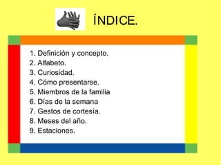 ÍNDICE.
1. Definición y concepto.
2. Alfabeto.
3. Curiosidad.
4. Cómo presentarse.
5. Miembros de la familia
6. Días de la semana
7. Gestos de cortesía.
8. Meses del año.
9. Estaciones.

 
