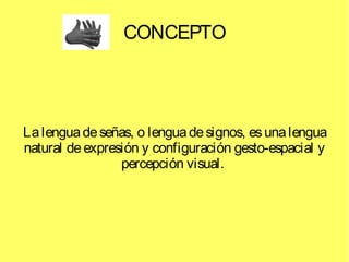 CONCEPTO

La lengua de señas, o lengua de signos, es una lengua
natural de expresión y configuración gesto-espacial y
percepción visual.

 