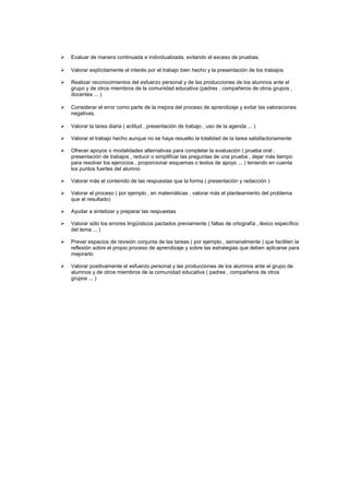 

Evaluar de manera continuada e individualizada, evitando el exceso de pruebas.



Valorar explícitamente el interés por el trabajo bien hecho y la presentación de los trabajos



Realizar reconocimientos del esfuerzo personal y de las producciones de los alumnos ante el
grupo y de otros miembros de la comunidad educativa (padres , compañeros de otros grupos ,
docentes ... )



Considerar el error como parte de la mejora del proceso de aprendizaje y evitar las valoraciones
negativas.



Valorar la tarea diaria ( actitud , presentación de trabajo , uso de la agenda ... )



Valorar el trabajo hecho aunque no se haya resuelto la totalidad de la tarea satisfactoriamente



Ofrecer apoyos o modalidades alternativas para completar la evaluación ( prueba oral ,
presentación de trabajos , reducir o simplificar las preguntas de una prueba , dejar más tiempo
para resolver los ejercicios , proporcionar esquemas o textos de apoyo ... ) teniendo en cuenta
los puntos fuertes del alumno



Valorar más el contenido de las respuestas que la forma ( presentación y redacción )



Valorar el proceso ( por ejemplo , en matemáticas , valorar más el planteamiento del problema
que el resultado)



Ayudar a sintetizar y preparar las respuestas



Valorar sólo los errores lingüísticos pactados previamente ( faltas de ortografía , léxico específico
del tema ... )



Prever espacios de revisión conjunta de las tareas ( por ejemplo , semanalmente ) que faciliten la
reflexión sobre el propio proceso de aprendizaje y sobre las estrategias que deben aplicarse para
mejorarlo



Valorar positivamente el esfuerzo personal y las producciones de los alumnos ante el grupo de
alumnos y de otros miembros de la comunidad educativa ( padres , compañeros de otros
grupos ... )

 