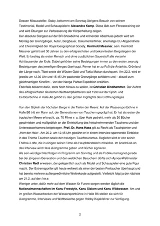 Dessen Mitaussteller, Staby, bekommt am Sonntag übrigens Besuch von seinem
Testimonial, Model und Schauspielerin Alexandra Kamp. Diese lädt zum Fitnesstraining ein
und wird Übungen zur Verbesserung der Körperhaltung zeigen.
Der absolute Stargast auf der BR-Showbühne und krönender Abschluss jedoch wird am
Montag der Grenzgänger, Autor, Bergbauer, Dokumentarfilmer, ehemalige EU-Abgeordnete
und Ehrenmitglied der Royal Geographical Society, Reinhold Messner, sein. Reinhold
Messner gehört seit 30 Jahren zu den erfolgreichsten und bekanntesten Bergsteigern der
Welt. Er bestieg als erster Mensch und ohne zusätzlichen Sauerstoff alle vierzehn
Achttausender der Erde. Dabei gehörten seine Besteigungen immer zu den ersten zwanzig
Besteigungen des jeweiligen Berges überhaupt. Ferner hat er zu Fuß die Antarktis, Grönland
der Länge nach, Tibet sowie die Wüsten Gobi und Takla Makan durchquert. Am 22.2. wird er
jeweils um 12.30 Uhr und 15.45 Uhr packende Grenzgänge schildern und – aktuell zum
gleichnamigen Kinofilm – von der Nanga Parbat Expedition erzählen.
Ebenfalls bekannt dafür, stets hoch hinaus zu wollen, ist Christian Bindhammer. Der Auftritt
des erfolgreichsten deutschen Wettkampfkletterers seit 1993 auf der Sport- und
Outdoorbühne in Halle A6 gehört zu den großen Highlights des Eröffnungstages.


Von den Gipfeln der höchsten Berge in die Tiefen der Meere: Auf der Wassersportbühne in
Halle B6 tritt ein Mann auf, der Generationen von Tauchern geprägt hat. Er hat als erster die
tropischen Meere erforscht, ca. 70 Filme v. a. über Haie gedreht, mehr als 30 Bücher
geschrieben und maßgeblich an der Entwicklung des freischwimmenden Tauchens und der
Unterwasserkamera beigetragen. Prof. Dr. Hans Hass gilt zu Recht als Tauchpionier und
„Herr der Haie“. Am 20.2. um 12.45 Uhr gewährt er in einem Interview spannende Einblicke
in das Thema Tauchen sowie den heutigen Tauchtourismus. Begleitet wird er von seiner
Ehefrau Lotte, die in einigen seiner Filme als Hauptdarstellerin mitwirkte. Im Anschluss an
das Interview wird Hass Autogramme geben und Bücher signieren.
Als sein würdiger Nachfolger im Programm am Sonntag und als Publikumsmagnet gerade
bei der jüngeren Generation und den weiblichen Besuchern dürfte sich Apnoe-Weltmeister
Christian Redl erweisen, der gelegentlich auch als Model und Schauspieler eine gute Figur
macht. Der Extremsportler gilt heute weltweit als einer der besten Freitaucher überhaupt und
hat bereits mehrere außergewöhnliche Weltrekorde aufgestellt. Vielleicht folgt ja der nächste
am 21.2. auf der f.re.e.
Weniger unter, dafür mehr auf dem Wasser für Furore sorgen werden täglich die
Nationalmannschaften im Kanu Freestyle, Kanu Slalom und Kanu Wildwasser. Am und
im großen Wasserbecken der Wassersportbühne in Halle B6 stellen sie sich für
Autogramme, Interviews und Wettbewerbe gegen Hobby-Kajakfahrer zur Verfügung.




                                              2
 