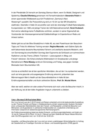 In der Pferdehalle C4 herrscht am Samstag Glamour-Alarm, wenn Ex-Model, Designerin und
Spielerfrau Claudia Effenberg gemeinsam mit Fernsehmoderatorin Alexandra Polzin in
einem spannenden Wettbewerb aus fünf Finalistinnen „Germany’s Next
Westerngirl“ auswählt. Die Preisverleihung wird um 16 Uhr auf der BR-Showbühne
stattfinden. Ebenfalls in Halle C4 anzutreffen sein wird der ehemalige Fußball-Nationalspieler,
Europameister von 1980 und jetzige Trainer der U20-Nationalmannschaft, Horst Hrubesch.
Dort wird er allerdings keine Fußballtricks vorführen, sondern in seiner Eigenschaft als
Vorsitzender der Interessengemeinschaft Edelbluthaflinger im Expertenforum Rede und
Antwort stehen.


Weiter geht es auf der Bike-Showbühne in Halle A6, wo zwei Powerfrauen den Besuchern
Tipps und Tricks für effektives Training verraten: Regina Marunde, nach Sabine Spitz die
wohl bekannteste deutsche Mountainbike-Fahrerin und zweifache deutsche Meisterin, wird
von Donnerstag bis einschließlich Sonntag über Ergonomie als Schlüssel zum schmerzfreien
Radfahren und das Thema „Effektiv Trainieren – Leistungsstark in Alltag und
Freizeit“ referieren. Die frühere dreifache Weltmeisterin im Snowboarden und jetzige
Mentaltrainerin Petra Müssig verrät am Donnerstag und Freitag, was gegen mentale
Blockaden beim Mountainbiken hilft.


Und da es schließlich bei all den sportlichen Aktivitäten, die auf der f.re.e präsentiert werden,
auch auf eine gesunde und ausgewogene Ernährung ankommt, präsentiert das
Männermagazin Men’s Health auf der Gesundheitsbühne in Halle A6 den
Ernährungswissenschaftler und Autor zahlreicher Bücher, Prof. Dr. Nicolai Worm.


Aber wer weiß, welcher ein oder andere Prominente sich noch unter die Besucher mischt, in
der Hoffnung, bei all den tollen Angeboten ringsum unbemerkt zu bleiben.




f.re.e – Die neue C-B-R auf einen Blick:
Die f.re.e hat sich aus der C-B-R Freizeit und Reisen entwickelt und ist die bedeutendste Ausstellung
zu den Themen Freizeit und Reisen in Süddeutschland und dem angrenzenden Ausland. Sie bietet
einen umfassenden Marktüberblick über den Freizeit- und Reisesektor und lädt die Besucher zum
Mitmachen und Ausprobieren in zahlreichen Erlebniswelten ein. Zusätzliche Unterhaltung und
Information verspricht ein abwechslungsreiches Rahmenprogramm.
Als Publikumsveranstaltung bietet sie direkte Einkaufs- und Buchungsmöglichkeiten und findet vom
18. bis 22. Februar 2010 (Pferd: 18. bis 21. Februar) auf dem Gelände der Neuen Messe München
statt. Die Öffnungszeiten sind von 10.00 Uhr bis 18.00 Uhr.


Aussteller- und Besucherzahlen der f.re.e sind von einem unabhängigen Wirtschaftsprüfer im Auftrag
der Gesellschaft zur Freiwilligen Kontrolle von Messe- und Ausstellungszahlen (FKM) geprüft.



                                                  3
 