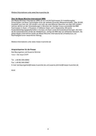 Weitere Informationen unter www.free-muenchen.de


Über die Messe München International (MMI)
Die Messe München International (MMI) ist mit rund 40 Fachmessen für Investitionsgüter,
Konsumgüter und Neue Technologien einer der weltweit führenden Messeveranstalter. Über 30.000
Aussteller aus mehr als 100 Ländern und mehr als zwei Millionen Besucher aus über 200 Ländern
nehmen jährlich an den Veranstaltungen in München teil. Darüber hinaus veranstaltet die MMI
Fachmessen in Asien, in Russland, im Mittleren Osten und in Südamerika. Mit sechs
Auslandsbeteiligungsgesellschaften in Europa und Asien sowie 64 Auslandsvertretungen, die mehr
als 90 messerelevante Länder der Weltbetreuen, verfügt die MMI über ein weltweites Netzwerk. Als
global tätiges Unternehmen leistet die Messe München International bei Umweltschutz und
Nachhaltigkeit einen wesentlichen Beitrag.


Weitere Informationen unter www.messe-muenchen.de



Ansprechpartner für die Presse:
Karl Baumgartner und Susanne Stimmer
f.re.e – Die neue C-B-R


Tel. (+49 89) 949-20802
Fax: (+49 89) 949-20687
E-mail: karl.baumgartner@messe-muenchen.de und susanne.stimmer@messe-muenchen.de


kb/sti




                                                4
 