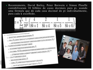 

Recentemente, David Bailey, Peter Borwein e Simon Plouffe
contabilizaram 10 bilhões de casas decimais para pi, usando
uma fórmula que dá cada casa decimal do pi individualmente,
para cada k escolhido.

 