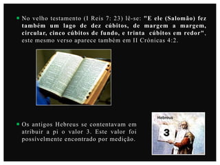  No velho testamento (I Reis 7: 23) lê-se: "E ele (Salomão) fez
também um lago de dez cúbitos, de margem a margem,
circular, cinco cúbitos de fundo, e trinta cúbitos em redor",
este mesmo verso aparece também em II Crónicas 4:2.

Hebreus

 Os antigos Hebreus se contentavam em
atribuir a pi o valor 3. Este valor foi
possívelmente encontrado por medição.

 