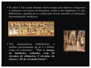 O valor 3 foi usado durante muito tempo por motivos religiosos
e culturais em certas civilizações, como a dos Egípcios e a dos
Babilónios, quando já se conheciam nessas mesmas civilizações
determinações melhores.

 Nas
matemáticas
babilónicas
a
melhor aproximação do pi é a bíblia,
como já referimos... "Fez o tanque
de fundição, redondo, com 10
côvados de diâmetro, 5 côvados de
altura e 30 de circunferência".

 