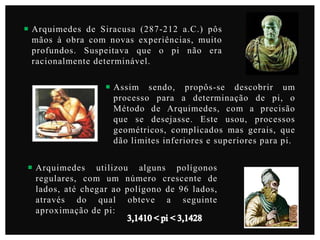 Arquimedes de Siracusa (287-212 a.C.) pôs
mãos à obra com novas experiências, muito
profundos. Suspeitava que o pi não era
racionalmente determinável.
 Assim sendo, propôs-se descobrir um
processo para a determinação de pi, o
Método de Arquimedes, com a precisão
que se desejasse. Este usou, processos
geométricos, complicados mas gerais, que
dão limites inferiores e superiores para pi.
 Arquimedes utilizou alguns polígonos
regulares, com um número crescente de
lados, até chegar ao polígono de 96 lados,
através do qual obteve a seguinte
aproximação de pi:

 