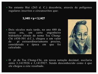 

No entanto Hui (263 d. C.) descobriu, através de polígonos
regulares inscritos e circunscritos que:



Dois séculos mais tarde, no ano 480 da
nossa
era,
um
certo
engenheiro
hidráulico chinês de nome Tsu ChungChi (430-501 d.C.), chegou a um valor
de
pi extraordinariamente preciso,
considerada a época em que foi
calculado.



O pi de Tsu Chung-Chi, em nossa notação decimal, oscilaria
entre 3,1415926 e 3,1415927. Sendo desconhecido como é que
ele chegou a este resultado.

 