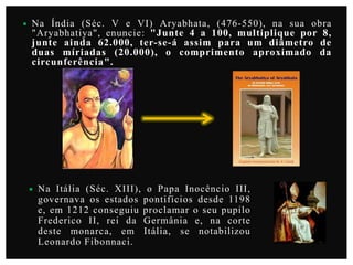 

Na Índia (Séc. V e VI) Aryabhata, (476-550), na sua obra
"Aryabhatiya", enuncie: "Junte 4 a 100, multiplique por 8,
junte ainda 62.000, ter-se-á assim para um diâmetro de
duas míriadas (20.000), o comprimento aproximado da
circunferência".



Na Itália (Séc. XIII), o Papa Inocêncio III,
governava os estados pontifícios desde 1198
e, em 1212 conseguiu proclamar o seu pupilo
Frederico II, rei da Germânia e, na corte
deste monarca, em Itália, se notabilizou
Leonardo Fibonnaci.

 