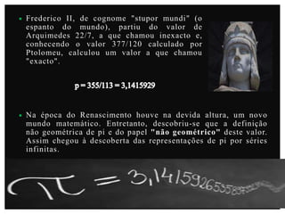 

Frederico II, de cognome "stupor mundi" (o
espanto do mundo), partiu do valor de
Arquimedes 22/7, a que chamou inexacto e,
conhecendo o valor 377/120 calculado por
Ptolomeu, calculou um valor a que chamou
"exacto".



Na época do Renascimento houve na devida altura, um novo
mundo matemático. Entretanto, descobriu-se que a definição
não geométrica de pi e do papel "não geométrico" deste valor.
Assim chegou à descoberta das representações de pi por séries
infinitas.

 