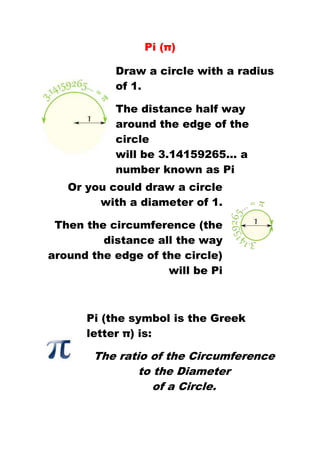 Pi (π) 
Draw a circle with a radius 
of 1. 
The distance half way 
around the edge of the 
circle 
will be 3.14159265... a 
number known as Pi 
Or you could draw a circle 
with a diameter of 1. 
Then the circumference (the 
distance all the way 
around the edge of the circle) 
will be Pi 
Pi (the symbol is the Greek 
letter π) is: 
The ratio of the Circumference 
to the Diameter 
of a Circle. 
 