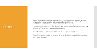Trance
 Aside from the normal “daily trance,” as we might label it, trance
states can be caused by a number of experiences.
 Hypnosis, of course, is the deliberate induction of a trance state by
means of hyper-focused concentration.
 Meditation and prayer can also induce trance-like states.
 People in some cultures chant, sing, and dance to put themselves
into trance states.
 