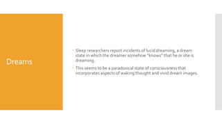 Dreams
 Sleep researchers report incidents of lucid dreaming, a dream
state in which the dreamer somehow “knows” that he or she is
dreaming.
 This seems to be a paradoxical state of consciousness that
incorporates aspects of waking thought and vivid dream images.
 