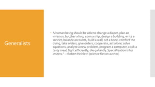 Generalists
 A human being should be able to change a diaper, plan an
invasion, butcher a hog, conn a ship, design a building, write a
sonnet, balance accounts, build a wall, set a bone, comfort the
dying, take orders, give orders, cooperate, act alone, solve
equations, analyze a new problem, program a computer, cook a
tasty meal, fight efficiently, die gallantly. Specialization is for
insects.” —Robert Heinlein (science fiction author)
 