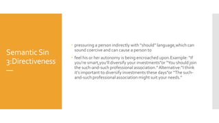 SemanticSin
3:Directiveness
—
 pressuring a person indirectly with “should” language,which can
sound coercive and can cause a person to
 feel his or her autonomy is being encroached upon.Example: “If
you’re smart,you’ll diversify your investments”or “You should join
the such-and-such professional association.”Alternative:“I think
it’s important to diversify investments these days”or “The such-
and-such professional association might suit your needs.”
 