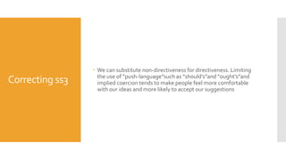 Correcting ss3
 We can substitute non-directiveness for directiveness. Limiting
the use of “push-language”such as “should’s”and “ought’s”and
implied coercion tends to make people feel more comfortable
with our ideas and more likely to accept our suggestions
 