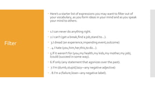 Filter
 Here’s a starter list of expressions you may want to ﬁlter out of
your vocabulary, as you form ideas in your mind and as you speak
your mind to others:
 1.I can never do anything right.
 2.I can’t (get a break,ﬁnd a job,stand to...).
 3.I dread (an experience,impending event,outcome)
 . 4.I hate (you,him,her,this,to do...).
 5.If it weren’t for (you,my health,my kids,my mother,my job),
Icould (succeed in some way).
 6.If only (any statement that agonizes over the past).
 7.I’m (dumb,stupid,lazy—any negative adjective)
 . 8.I’m a (failure,loser—any negative label).
 