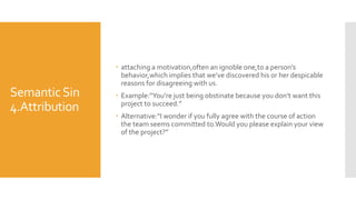 SemanticSin
4.Attribution
 attaching a motivation,often an ignoble one,to a person’s
behavior,which implies that we’ve discovered his or her despicable
reasons for disagreeing with us.
 Example:“You’re just being obstinate because you don’t want this
project to succeed.”
 Alternative:“I wonder if you fully agree with the course of action
the team seems committed to.Would you please explain your view
of the project?”
 