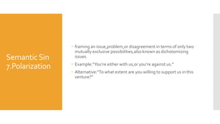 SemanticSin
7.Polarization
 framing an issue,problem,or disagreement in terms of only two
mutually exclusive possibilities,also known as dichotomizing
issues.
 Example:“You’re either with us,or you’re against us.”
 Alternative:“To what extent are you willing to support us in this
venture?”
 