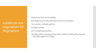 substitute non-
dogmatism for
dogmatism
Verbal cues that acknowledge
the relativity of truth,and that remind us and others
to consider multiple options,
multiple causes,
and multiple possibilities,
can help others to express their ideas without feeling they have to
do battle against our ideas
 