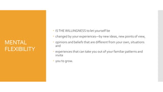 MENTAL
FLEXIBILITY
 ISTHEWILLINGNESS to let yourself be
 changed by your experiences—by new ideas, new points of view,
 opinions and beliefs that are different from your own, situations
and
 experiences that can take you out of your familiar patterns and
invite
 you to grow.
 