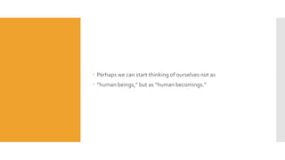  Perhaps we can start thinking of ourselves not as
 “human beings,” but as “human becomings.”
 