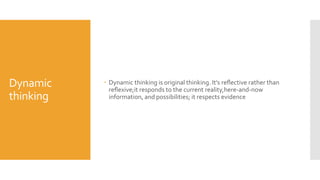 Dynamic
thinking
 Dynamic thinking is original thinking. It’s reﬂective rather than
reﬂexive;it responds to the current reality,here-and-now
information, and possibilities; it respects evidence
 