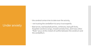 Under anxiety
 the cerebral cortex tries to take over the activity,
 not trusting the cerebellum to carry it out expertly
 Bad serves, bad baseball pitches, strikeouts, bad golf shots,
forgotten words to songs, missed comedy lines, and many other
“flubs” occur at this instant of conflict between the cerebrum and
the cerebelllum.
 