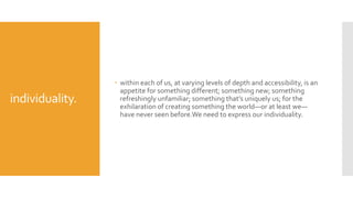 individuality.
 within each of us, at varying levels of depth and accessibility, is an
appetite for something different; something new; something
refreshingly unfamiliar; something that’s uniquely us; for the
exhilaration of creating something the world—or at least we—
have never seen before.We need to express our individuality.
 