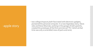 -apple story
 two college dropouts,both fascinated with electronic gadgets,
pioneered the personal computer. In a now-legendary story, Steve
Jobs and Steve Wozniak, working in the garage of Job’s parents,
created the prototype of the ﬁrst commercial “PC,”which at that
time was only a scrambled mess of parts and wires
 