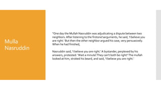 Mulla
Nasruddin
“One day the Mullah Nasruddin was adjudicating a dispute between two
neighbors. After listening to the ﬁrstone’sarguments, he said, ‘I believe you
are right.’ But then the other neighbor argued his case, very persuasively.
When he had finished,
Nasruddin said, ‘I believe you are right.’ A bystander, perplexed by his
answers, protested: ‘Wait a minute!They can’t both be right!’The mullah
looked at him, stroked his beard, and said, ‘I believe you are right.’
 
