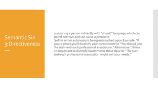 SemanticSin
3:Directiveness
—
 pressuring a person indirectly with “should” language,which can
sound coercive and can cause a person to
feel his or her autonomy is being encroached upon.Example: “If
you’re smart,you’ll diversify your investments”or “You should join
the such-and-such professional association.”Alternative:“I think
it’s important to diversify investments these days”or “The such-
and-such professional association might suit your needs.”
 