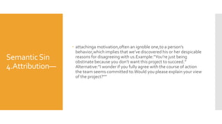 SemanticSin
4.Attribution—
 attachinga motivation,often an ignoble one,to a person’s
behavior,which implies that we’ve discovered his or her despicable
reasons for disagreeing with us.Example:“You’re just being
obstinate because you don’t want this project to succeed.”
Alternative:“I wonder if you fully agree with the course of action
the team seems committed to.Would you please explain your view
of the project?””
 