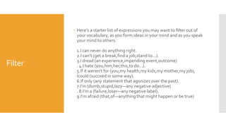 Filter
 Here’s a starter list of expressions you may want to ﬁlter out of
your vocabulary, as you form ideas in your mind and as you speak
your mind to others:
1.I can never do anything right.
2.I can’t (get a break,ﬁnd a job,stand to...).
3.I dread (an experience,impending event,outcome)
. 4.I hate (you,him,her,this,to do...).
5.If it weren’t for (you,my health,my kids,my mother,my job),
Icould (succeed in some way).
6.If only (any statement that agonizes over the past).
7.I’m (dumb,stupid,lazy—any negative adjective)
. 8.I’m a (failure,loser—any negative label).
9.I’m afraid (that,of—anything that might happen or be true)
 