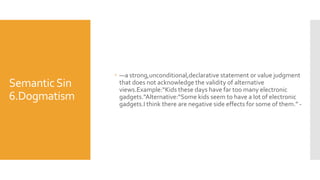 SemanticSin
6.Dogmatism
 —a strong,unconditional,declarative statement or value judgment
that does not acknowledge the validity of alternative
views.Example:“Kids these days have far too many electronic
gadgets.”Alternative:“Some kids seem to have a lot of electronic
gadgets.I think there are negative side effects for some of them.” -
 