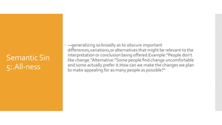 SemanticSin
5:.All-ness
 —generalizing so broadly as to obscure important
differences,variations,or alternatives that might be relevant to the
interpretation or conclusion being offered.Example:“People don’t
like change.”Alternative:“Some people ﬁnd change uncomfortable
and some actually prefer it.How can we make the changes we plan
to make appealing for as many people as possible?”
 