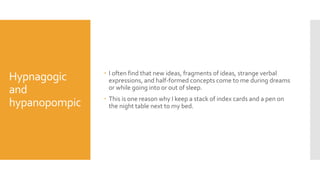Hypnagogic
and
hypanopompic
 I often find that new ideas, fragments of ideas, strange verbal
expressions, and half-formed concepts come to me during dreams
or while going into or out of sleep.
 This is one reason why I keep a stack of index cards and a pen on
the night table next to my bed.
 