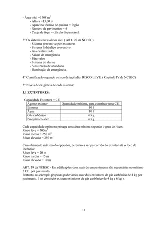 - Área total =1908 m2
- Altura =13,00 m
- Aparelho técnico de queima = fogão
- Número de pavimentos = 4
- Carga de fogo = cálculo dispensável.
3° Os sistemas necessários são: ( ART. 20 da NCBSC)
- Sistema preventivo por extintores
- Sistema hidráulico preventivo
- Gás centralizado
- Saídas de emergência
- Pára-raios
- Sistema de alarme
- Sinalização de abandono
- Iluminação de emergência.
4° Classificação segundo o risco de incêndio: RISCO LEVE ( Capítulo IV da NCBSC)
5° Níveis de exigência de cada sistema:
5.1.EXTINTORES:
Capacidade Extintora = CE
Agente extintor Quantidade mínima, para constituir uma CE.
Espuma 10 l
Água 10 l
Gás carbônico 4 Kg
Pó-químico-seco 4 Kg
Cada capacidade extintora protege uma área mínima segundo o grau de risco:
Risco leve = 500m2
Risco médio = 250 m2
Risco elevado = 250 m2
Caminhamento máximo do operador, percurso a ser percorrido do extintor até o foco de
incêndio:
Risco leve = 20 m
Risco médio = 15 m
Risco elevado = 10 m
ART. 39 da NCBSC - Em edificações com mais de um pavimento são necessárias no mínimo
2 CE por pavimento.
Portanto, no exemplo proposto poderíamos usar dois extintores de gás carbônico de 4 kg por
pavimento. ( no comércio existem extintores de gás carbônico de 4 kg e 6 kg ).
12
 