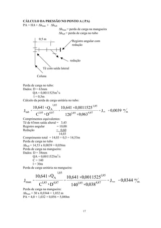 CÁLCULO DA PRESSÃO NO PONTO A ( PA)
PA = HA + ∆h + ∆hman tub
∆hman = perda de carga na mangueira
∆htub = perda de carga no tubo
0,5 m
Registro angular com
redução
Coluna
Tê com saída lateral
redução
Perda de carga no tubo:
Dados: D = 63mm
QA = 0,0011525m3
/s
l = 0,5m
Cálculo da perda de carga unitária no tubo:
m
m
87,4
x85,1
85,1
x
87,4x85,1
A
85,1
x
tub 0039,0J
063,0120
0011525,0641,10
DC
Q641,
J tub
====
10
Comprimentos equivalentes:
Tê de 63mm saída alteral = 3,43
Registro angular = 10,00
Redução = 0,60
14,03
Comprimento total = 14,03 + 0,5 = 14,53m
Perda de carga no tubo
∆htub = 14,53 x 0,0039 = 0,056m
Perda de carga na mangueira:
Dados: D = 38mm
QA = 0,0011525m3
/s
C = 140
l = 30m
Perda de carga unitária na mangueira:
Perda de carga na mangueira:
m
m
87,4
x85,1
85,1
x
87,4x85,1
A
85,1
x
man 0344,0J
038,0140
0011525,0641,10
DC
Q641,10
J man
====
∆hman = 30 x 0,0344 = 1,032 m
PA = 4,0 + 1,032 + 0,056 = 5,088m
17
 