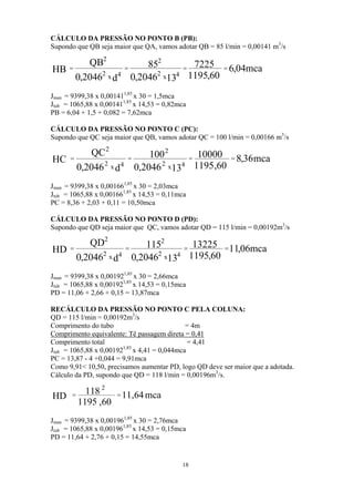 CÁLCULO DA PRESSÃO NO PONTO B (PB):
Supondo que QB seja maior que QA, vamos adotar QB = 85 l/min = 0,00141 m3
/s
mca04,6
60,1195
7225
132046,0
85
d2046,0
QB
HB 4x2
2
4x2
2
====
Jman = 9399,38 x 0,001411,85
x 30 = 1,5mca
Jtub = 1065,88 x 0,001411,85
x 14,53 = 0,82mca
PB = 6,04 + 1,5 + 0,082 = 7,62mca
CÁLCULO DA PRESSÃO NO PONTO C (PC):
Supondo que QC seja maior que QB, vamos adotar QC = 100 l/min = 0,00166 m3
/s
mca36,8
60,1195
10000
132046,0
100
d2046,0
QC
HC 4x2
2
4x2
2
====
Jman = 9399,38 x 0,001661,85
x 30 = 2,03mca
Jtub = 1065,88 x 0,001661,85
x 14,53 = 0,11mca
PC = 8,36 + 2,03 + 0,11 = 10,50mca
CÁLCULO DA PRESSÃO NO PONTO D (PD):
Supondo que QD seja maior que QC, vamos adotar QD = 115 l/min = 0,00192m3
/s
mca06,11
60,1195
13225
132046,0
115
d2046,0
QD
HD 4x2
2
4x2
2
====
Jman = 9399,38 x 0,001921,85
x 30 = 2,66mca
Jtub = 1065,88 x 0,001921,85
x 14,53 = 0,15mca
PD = 11,06 + 2,66 + 0,15 = 13,87mca
RECÁLCULO DA PRESSÃO NO PONTO C PELA COLUNA:
QD = 115 l/min = 0,00192m3
/s
Comprimento do tubo = 4m
Comprimento equivalente: Tê passagem direta = 0,41
Comprimento total = 4,41
Jtub = 1065,88 x 0,001921,85
x 4,41 = 0,044mca
PC = 13,87 - 4 +0,044 = 9,91mca
Como 9,91< 10,50, precisamos aumentar PD, logo QD deve ser maior que a adotada.
Cálculo da PD, supondo que QD = 118 l/min = 0,00196m3
/s.
mca64,11
60,1195
118
HD
2
==
Jman = 9399,38 x 0,001961,85
x 30 = 2,76mca
Jtub = 1065,88 x 0,001961,85
x 14,53 = 0,15mca
PD = 11,64 + 2,76 + 0,15 = 14,55mca
18
 