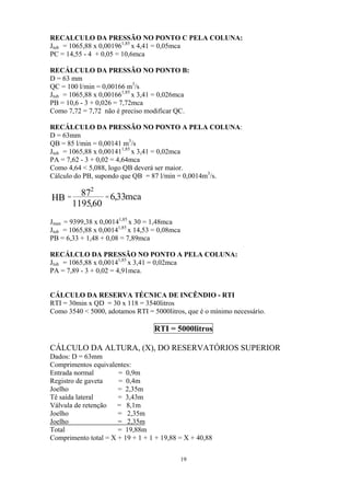 RECALCULO DA PRESSÃO NO PONTO C PELA COLUNA:
Jtub = 1065,88 x 0,001961,85
x 4,41 = 0,05mca
PC = 14,55 - 4 + 0,05 = 10,6mca
RECÁLCULO DA PRESSÃO NO PONTO B:
D = 63 mm
QC = 100 l/min = 0,00166 m3
/s
Jtub = 1065,88 x 0,001661,85
x 3,41 = 0,026mca
PB = 10,6 - 3 + 0,026 = 7,72mca
Como 7,72 = 7,72 não é preciso modificar QC.
RECÁLCULO DA PRESSÃO NO PONTO A PELA COLUNA:
D = 63mm
QB = 85 l/min = 0,00141 m3
/s
Jtub = 1065,88 x 0,001411,85
x 3,41 = 0,02mca
PA = 7,62 - 3 + 0,02 = 4,64mca
Como 4,64 < 5,088, logo QB deverá ser maior.
Cálculo do PB, supondo que QB = 87 l/min = 0,0014m3
/s.
mca33,6
60,1195
87
HB
2
==
Jman = 9399,38 x 0,00141,85
x 30 = 1,48mca
Jtub = 1065,88 x 0,00141,85
x 14,53 = 0,08mca
PB = 6,33 + 1,48 + 0,08 = 7,89mca
RECÁLCLO DA PRESSÃO NO PONTO A PELA COLUNA:
Jtub = 1065,88 x 0,00141,85
x 3,41 = 0,02mca
PA = 7,89 - 3 + 0,02 = 4,91mca.
CÁLCULO DA RESERVA TÉCNICA DE INCÊNDIO - RTI
RTI = 30min x QD = 30 x 118 = 3540litros
Como 3540 < 5000, adotamos RTI = 5000litros, que é o mínimo necessário.
RTI = 5000litros
CÁLCULO DA ALTURA, (X), DO RESERVATÓRIOS SUPERIOR
Dados: D = 63mm
Comprimentos equivalentes:
Entrada normal = 0,9m
Registro de gaveta = 0,4m
Joelho = 2,35m
Tê saída lateral = 3,43m
Válvula de retenção = 8,1m
Joelho = 2,35m
Joelho = 2,35m
Total = 19,88m
Comprimento total = X + 19 + 1 + 1 + 19,88 = X + 40,88
19
 