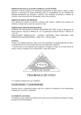 PROJETO DE INSTALAÇÃO DE COMBATE AO INCÊNDIO
Enquanto os efeitos negativos de instalações inadequadas de água potável, esgoto e águas
pluviais se processam de forma geralmente lenta, as conseqüências de um incêndio não
debelado prontamente são imediatas e sinistras. Uma instalação de proteção e combate de
incêndio é uma forma direta de salvaguardar vidas e bens materiais.
OBJETIVO GERAL DO PROJETO
Criar dispositivos capazes de detectar, informar onde iniciou e debelar com presteza um
incêndio, evitando danos materiais e perdas de vidas.
NORMAS QUE DEVEM SER SEGUIDAS
NORMAS DE SEGURANÇA CONTRA INCÊNDIOS DO CBSC (Corpo de Bombeiros de
Santa Catarina) - Decreto n° 4909 de 18 - 10 - 94, publicado no Diário Oficial n° 15042 de 19
- 10 - 94.
INSTALAÇÕES HIDRÁULICAS CONTRA INCÊNDIO, SOB COMANDO, POR
HIDRANTES E MANGOTINHOS - NBR 13714 : 1996 da ABNT.
O FOGO
O fogo é um fenômeno químico, onde ocorre uma combustão com desprendimento de calor e
eventualmente de luz. Para que haja fogo são necessárias duas condições:
1° devem existir os três elementos que compõem o triângulo do fogo. Se um deles deixar de
existir, o fogo se extinguirá. Se um deles faltar, o fogo não iniciará.
2° A seguinte condição deve ser verdadeira:
CALOR GERADO > CALOR DISSIPADO
Somente assim a temperatura poderá subir até o ponto de combustão de um determinado
combustível e se iniciar a combustão.
O COMBATE AO FOGO
O combate ao fogo consiste em eliminar pelo menos um dos elementos do triângulo do fogo,
portanto há três possibilidades:
2
 