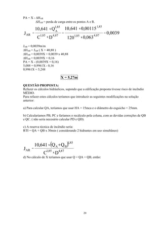 PA = X - ∆HAR
∆HAR = perda de carga entre os pontos A e R.
0039,0
063,0120
00115,0641,10
DC
Q641,10
J 87,4
x85,1
85,1
x
87,4x85,1
85,1
A
x
AR
===
JAR = 0,0039m/m
∆HAR = JAR ( X + 40,88 )
∆HAR = 0,0039X + 0,0039 x 40,88
∆HAR = 0,0039X + 0,16
PA = X - (0,0039X + 0,16)
5,088 = 0,9961X - 0,16
0,9961X = 5,248
X = 5,27m
QUESTÃO PROPOSTA:
Refazer os cálculos hidráulicos, supondo que a edificação proposta tivesse risco de incêndio
MÉDIO.
Para refazer estes cálculos teríamos que introduzir as seguintes modificações na solução
anterior:
a) Para calcular QA, teríamos que usar HA = 15mca e o diâmetro do esguicho = 25mm.
b) Calcularíamos PB, PC e faríamos o recálculo pela coluna, com as devidas correções de QB
e QC. ( não seria necesário calcular PD e QD).
c) A reserva técnica de incêndio seria:
RTI = QA + QB x 30min ( considerando 2 hidrantes em uso simultâneo)
d) No cálculo de X teríamos que usar Q = QA + QB, então:
( )
DC
QQ641,10
J 87,4x85,1
BA
85,1
x
AR
+
=
20
 