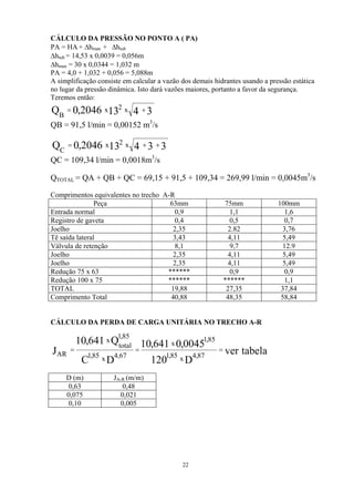 CÁLCULO DA PRESSÃO NO PONTO A ( PA)
PA = HA + ∆hman + ∆htub
∆htub = 14,53 x 0,0039 = 0,056m
∆hman = 30 x 0,0344 = 1,032 m
PA = 4,0 + 1,032 + 0,056 = 5,088m
A simplificação consiste em calcular a vazão dos demais hidrantes usando a pressão estática
no lugar da pressão dinâmica. Isto dará vazões maiores, portanto a favor da segurança.
Teremos então:
QB = 91,5 l/min = 0,00152 m3
/s
34132046,0Q x2x
B
+=
QC = 109,34 l/min = 0,0018m3
/s
334132046,0Q x2x
C
++=
QTOTAL = QA + QB + QC = 69,15 + 91,5 + 109,34 = 269,99 l/min = 0,0045m3
/s
Comprimentos equivalentes no trecho A-R
Peça 63mm 75mm 100mm
Entrada normal 0,9 1,1 1,6
Registro de gaveta 0,4 0,5 0,7
Joelho 2,35 2.82 3,76
Tê saída lateral 3,43 4,11 5,49
Válvula de retenção 8,1 9,7 12.9
Joelho 2,35 4,11 5,49
Joelho 2,35 4,11 5,49
Redução 75 x 63 ****** 0,9 0,9
Redução 100 x 75 ****** ****** 1,1
TOTAL 19,88 27,35 37,84
Comprimento Total 40,88 48,35 58,84
CÁLCULO DA PERDA DE CARGA UNITÁRIA NO TRECHO A-R
tabelaver
D120
0045,0641,10
DC
Q641,10
J 87,4x85,1
85,1
x
67,4x85,1
85,1
total
x
AR
===
D (m) JA-R (m/m)
0,63 0,48
0,075 0,021
0,10 0,005
22
 