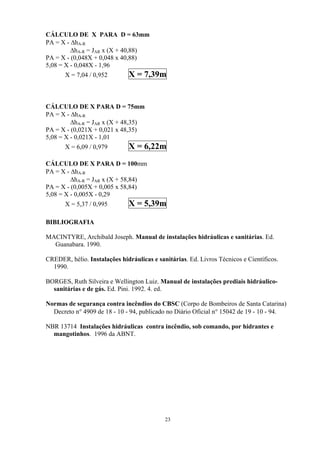 CÁLCULO DE X PARA D = 63mm
PA = X - ∆hA-R
∆hA-R = JAR x (X + 40,88)
PA = X - (0,048X + 0,048 x 40,88)
5,08 = X - 0,048X - 1,96
X = 7,04 / 0,952 X = 7,39m
CÁLCULO DE X PARA D = 75mm
PA = X - ∆hA-R
∆hA-R = JAR x (X + 48,35)
PA = X - (0,021X + 0,021 x 48,35)
5,08 = X - 0,021X - 1,01
X = 6,09 / 0,979 X = 6,22m
CÁLCULO DE X PARA D = 100mm
PA = X - ∆hA-R
∆hA-R = JAR x (X + 58,84)
PA = X - (0,005X + 0,005 x 58,84)
5,08 = X - 0,005X - 0,29
X = 5,37 / 0,995 X = 5,39m
BIBLIOGRAFIA
MACINTYRE, Archibald Joseph. Manual de instalações hidráulicas e sanitárias. Ed.
Guanabara. 1990.
CREDER, hélio. Instalações hidráulicas e sanitárias. Ed. Livros Técnicos e Científicos.
1990.
BORGES, Ruth Silveira e Wellington Luiz. Manual de instalações prediais hidráulico-
sanitárias e de gás. Ed. Pini. 1992. 4. ed.
Normas de segurança contra incêndios do CBSC (Corpo de Bombeiros de Santa Catarina)
Decreto n° 4909 de 18 - 10 - 94, publicado no Diário Oficial n° 15042 de 19 - 10 - 94.
NBR 13714 Instalações hidráulicas contra incêndio, sob comando, por hidrantes e
mangotinhos. 1996 da ABNT.
23
 