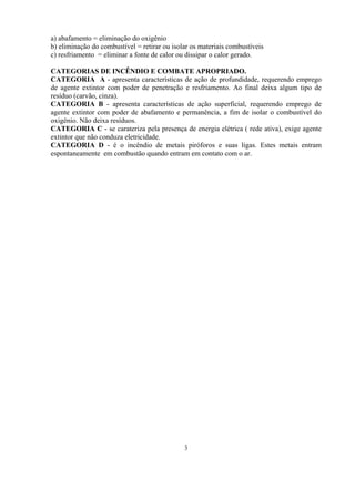 a) abafamento = eliminação do oxigênio
b) eliminação do combustível = retirar ou isolar os materiais combustíveis
c) resfriamento = eliminar a fonte de calor ou dissipar o calor gerado.
CATEGORIAS DE INCÊNDIO E COMBATE APROPRIADO.
CATEGORIA A - apresenta características de ação de profundidade, requerendo emprego
de agente extintor com poder de penetração e resfriamento. Ao final deixa algum tipo de
resíduo (carvão, cinza).
CATEGORIA B - apresenta características de ação superficial, requerendo emprego de
agente extintor com poder de abafamento e permanência, a fim de isolar o combustível do
oxigênio. Não deixa resíduos.
CATEGORIA C - se carateriza pela presença de energia elétrica ( rede ativa), exige agente
extintor que não conduza eletricidade.
CATEGORIA D - é o incêndio de metais piróforos e suas ligas. Estes metais entram
espontaneamente em combustão quando entram em contato com o ar.
3
 