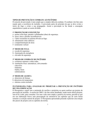 TIPOS DE PREVENÇÃO E COMBATE AO INCÊNDIO
O conceito de prevenção é mais amplo que a simples idéia do combate. O combate é de fato uma
reação após a ocorrência do incêndio. A prevenção parte do princípio de que se deve evitar o
início do fogo e evitar a sua propagação. Assim a prevenção se faz desde a concepção
arquitetônica e pode ser assim dividida:
1° PROTEÇÃO DE CONCEPÇÃO
a - portas corta-fogo, paredes e platibandas (abas) de segurança.
b - pisos, tetos e paredes incombustíveis
c - vidros resistentes no mínimo 60 min ao fogo.
d - afastamento entre edifícios
e - compartimentação de áreas
f - isolamento vertical
2° MEIOS DE FUGA
a - escada de segurança
b - iluminação de emergência
c - elevador de segurança
3° MEIOS DE COMBATE DE INCÊNDIO
a - extintores manuais e sobre rodas
b - instalações fixas: automáticas, sob-comando:
- chuveiros
- hidrantes
- hallon, freon
- nebulizadores
4° MEIOS DE ALERTA
a - detectores de fumaça
b -detectores de temperatura
c - alarmes contra incêndio
FLUXOGRAMA PARA ANALISAR OU PROJETAR A PREVENÇÃO DE INCÊNDIO
DE UMA EDIFICAÇÃO
O fluxograma a seguir tem a pretensão de auxiliar o projetista ou quem analisar um projeto de
prevenção de incêndio. A norma do CBSC é de fato muito detalhada, sendo muito difícil projetar,
sem tê-la à mão, para consultas. Em uma visão mais ampla e genérica da norma, percebe-se que
em sua elaboração houve uma preocupação de estruturá-la em capítulos que de certa forma
retratam a evolução natural do projeto. O fluxograma apresentado pretende explicitar esta relação
dos passos do projeto com os capítulos da norma.
7
 