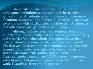 The calculation of π was revolutionized by the
development of infinite series techniques in the 16th and
17th centuries. An infinite series is the sum of the terms of
an infinite sequence. Infinite series allowed mathematicians
to compute π with much greater precision than Archimedes
and others who used geometrical techniques.
Although infinite series were exploited for π most
notably by European mathematicians such as James Gregory
and Gottfried Wilhelm Leibniz, the approach was first
discovered in India sometime between 1400 and 1500 AD.
The first written description of an infinite series that could
be used to compute π was laid out in Sanskrit verse by
Indian astronomer Nilakantha Somayaji in his
Tantrasamgraha, around 1500 AD. The series are presented
without proof, but proofs are presented in a later Indian
work, Yuktibhāṣā, from around 1530 AD.
 