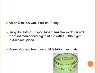  Albert Einstein was born on Pi day.
 Hiroyuki Goto of Tokyo, Japan has the world record
for most memorized digits of pie with 42,195 digits
in d4ecimal place.
 Value of pi has been found till 2 trillion decimals.
 