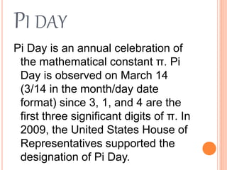 PI DAY
Pi Day is an annual celebration of
the mathematical constant π. Pi
Day is observed on March 14
(3/14 in the month/day date
format) since 3, 1, and 4 are the
first three significant digits of π. In
2009, the United States House of
Representatives supported the
designation of Pi Day.
 